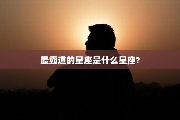最霸道的星座是什么星座?