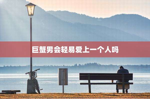 巨蟹男会轻易爱上一个人吗