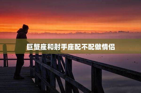 巨蟹座和射手座配不配做情侣