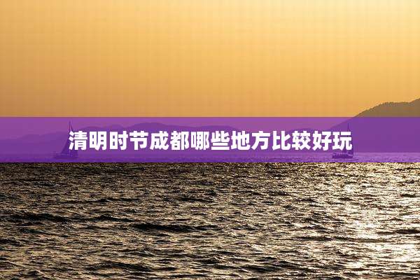 清明时节成都哪些地方比较好玩