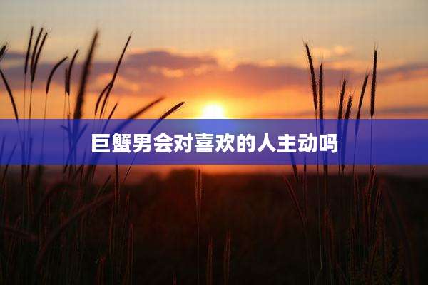 巨蟹男会对喜欢的人主动吗