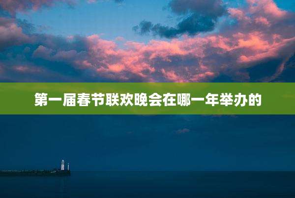 第一届春节联欢晚会在哪一年举办的