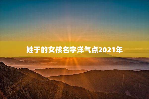 姓于的女孩名字洋气点2021年