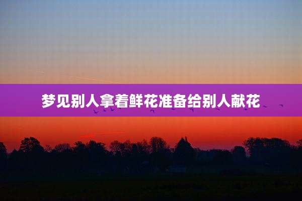 梦见别人拿着鲜花准备给别人献花