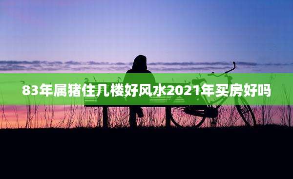 83年属猪住几楼好风水2021年买房好吗