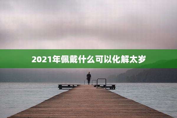 2021年佩戴什么可以化解太岁
