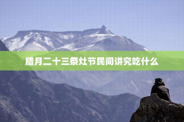 腊月二十三祭灶节民间讲究吃什么