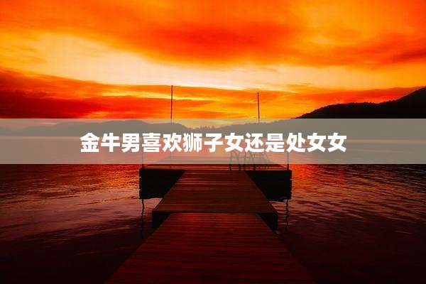 金牛男喜欢狮子女还是处女女