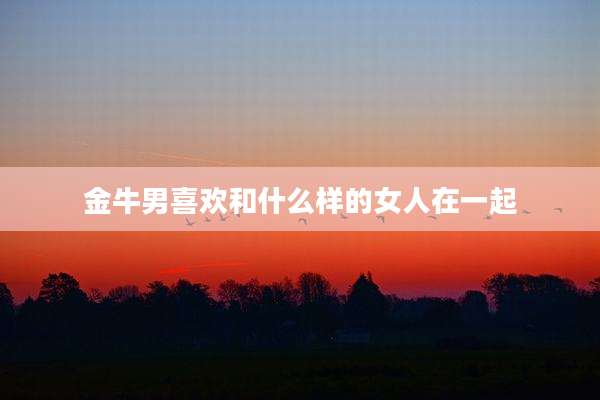 金牛男喜欢和什么样的女人在一起