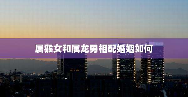属猴女和属龙男相配婚姻如何