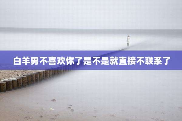 白羊男不喜欢你了是不是就直接不联系了