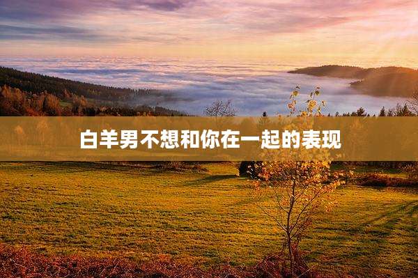 白羊男不想和你在一起的表现