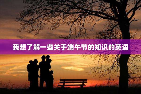 我想了解一些关于端午节的知识的英语