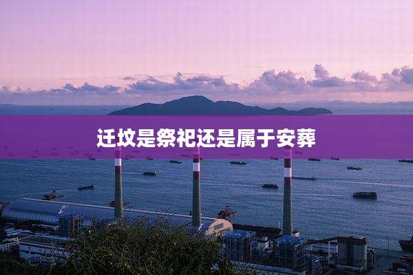 迁坟是祭祀还是属于安葬