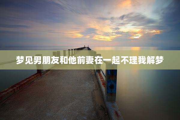 梦见男朋友和他前妻在一起不理我解梦