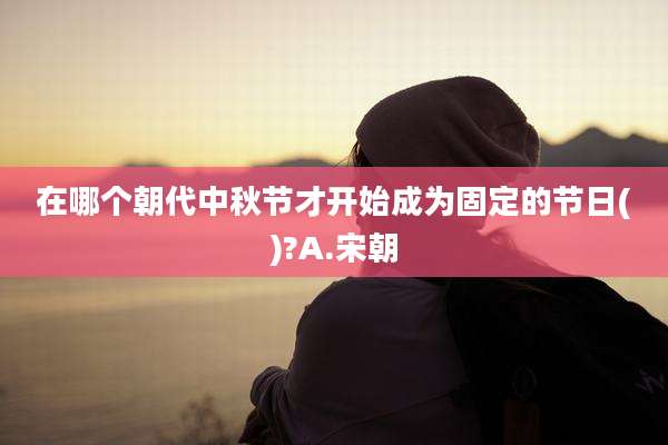 在哪个朝代中秋节才开始成为固定的节日()?A.宋朝