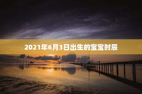 2021年6月3日出生的宝宝时辰