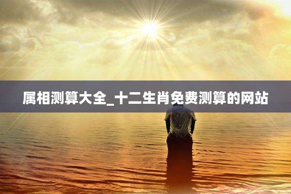 属相测算大全_十二生肖免费测算的网站
