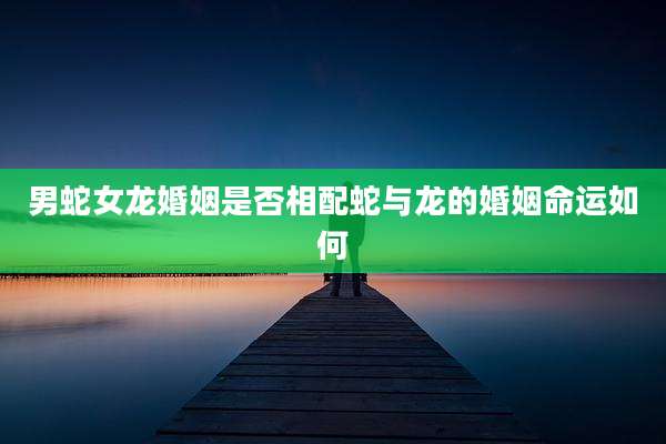 男蛇女龙婚姻是否相配蛇与龙的婚姻命运如何