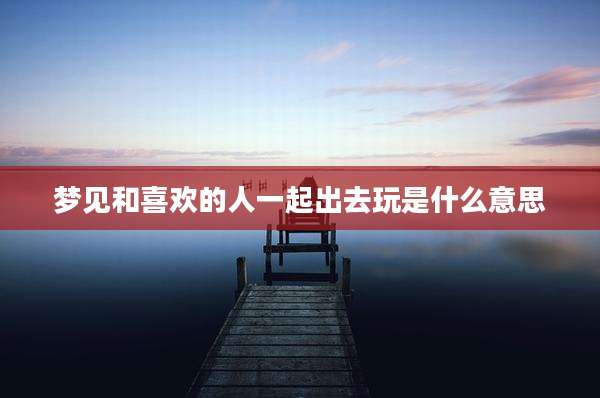 梦见和喜欢的人一起出去玩是什么意思