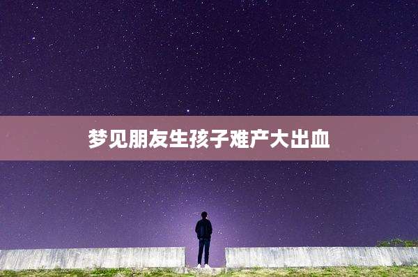 梦见朋友生孩子难产大出血