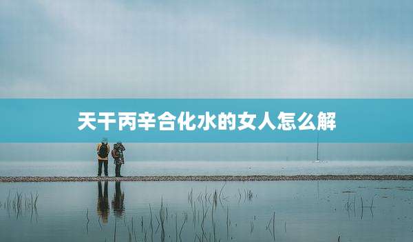 天干丙辛合化水的女人怎么解