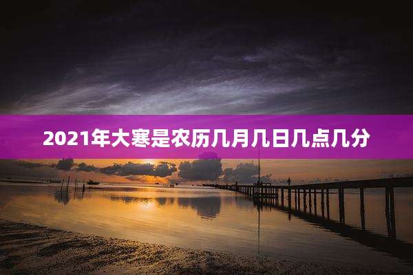 2021年大寒是农历几月几日几点几分