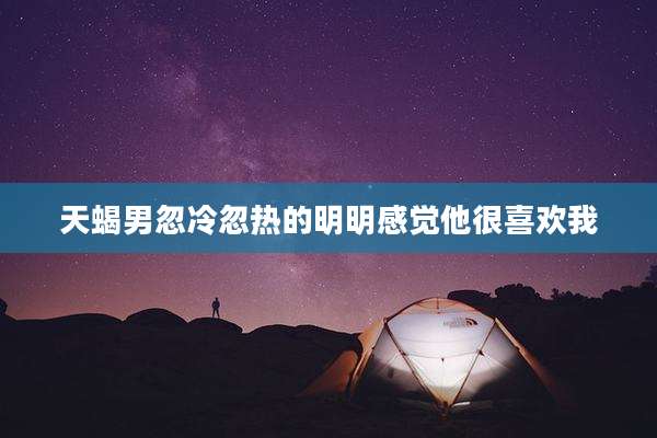 天蝎男忽冷忽热的明明感觉他很喜欢我