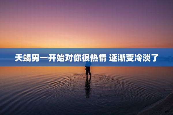天蝎男一开始对你很热情 逐渐变冷淡了