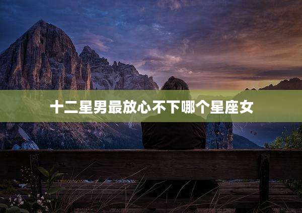 十二星男最放心不下哪个星座女