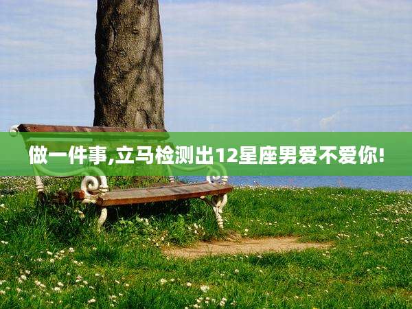 做一件事,立马检测出12星座男爱不爱你!