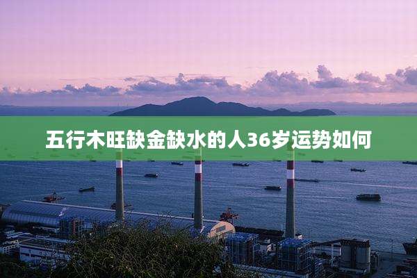 五行木旺缺金缺水的人36岁运势如何