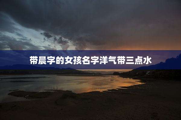 带晨字的女孩名字洋气带三点水
