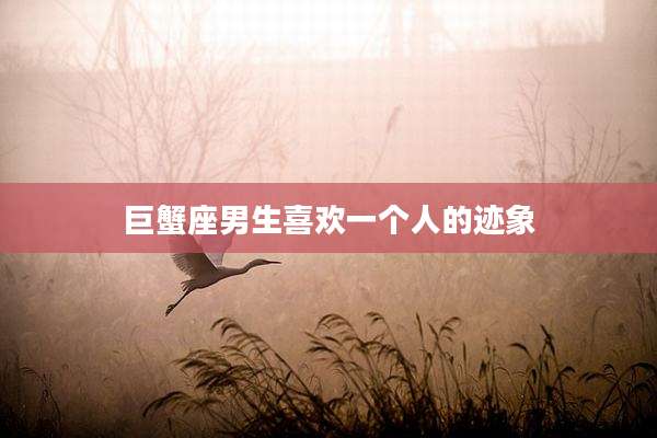 巨蟹座男生喜欢一个人的迹象