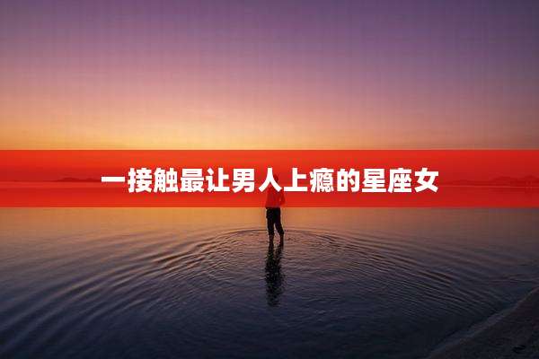 一接触最让男人上瘾的星座女