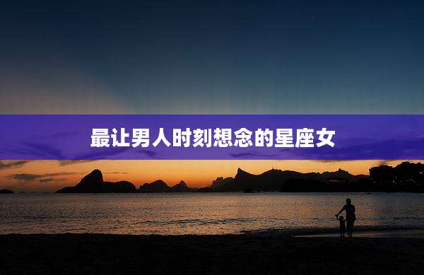 最让男人时刻想念的星座女