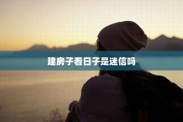 建房子看日子是迷信吗