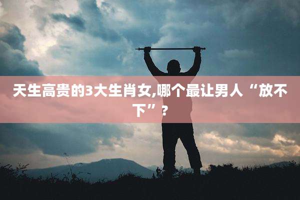 天生高贵的3大生肖女,哪个最让男人“放不下”?