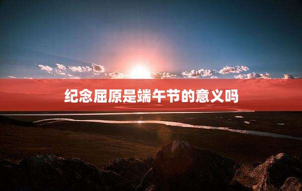 纪念屈原是端午节的意义吗