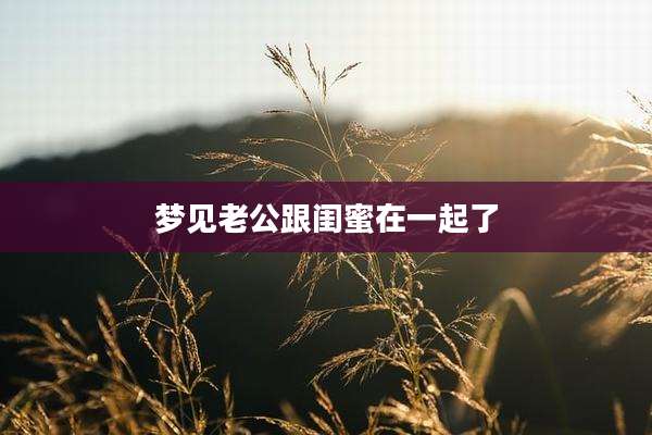 梦见老公跟闺蜜在一起了
