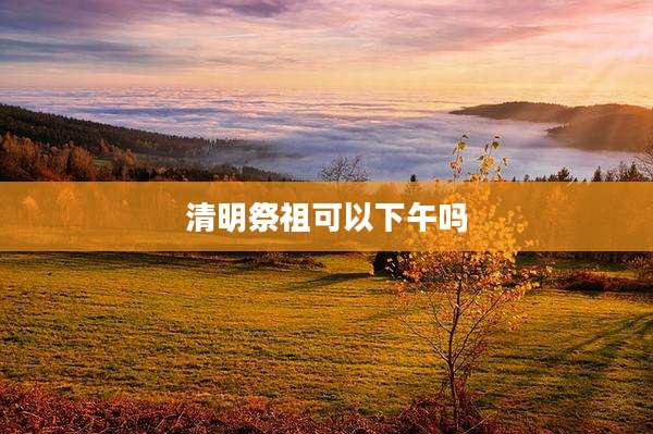 清明祭祖可以下午吗