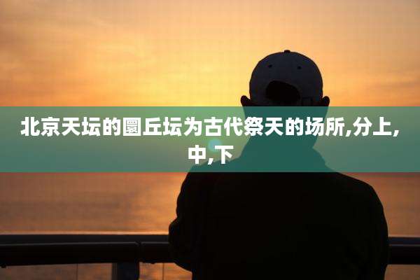 北京天坛的圜丘坛为古代祭天的场所,分上,中,下