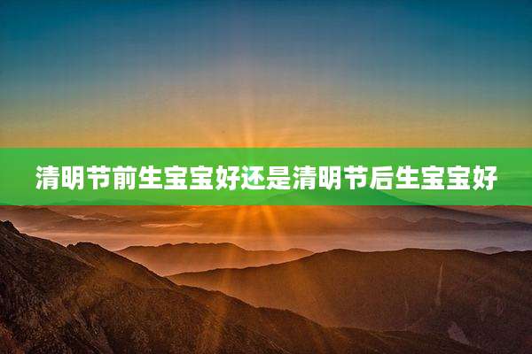 清明节前生宝宝好还是清明节后生宝宝好