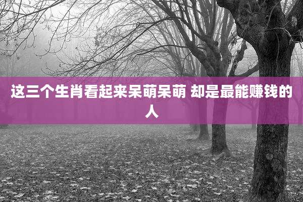 这三个生肖看起来呆萌呆萌 却是最能赚钱的人