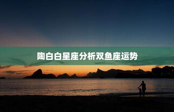 陶白白星座分析双鱼座运势