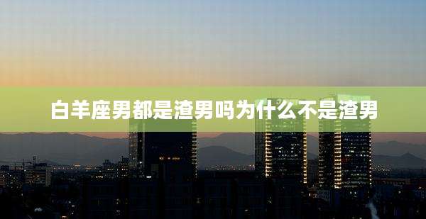 白羊座男都是渣男吗为什么不是渣男