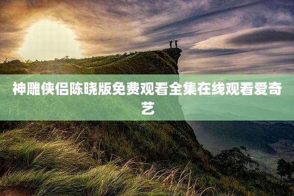 神雕侠侣陈晓版免费观看全集在线观看爱奇艺