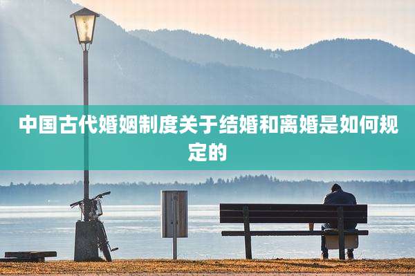 中国古代婚姻制度关于结婚和离婚是如何规定的
