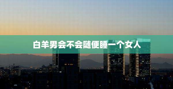 白羊男会不会随便睡一个女人