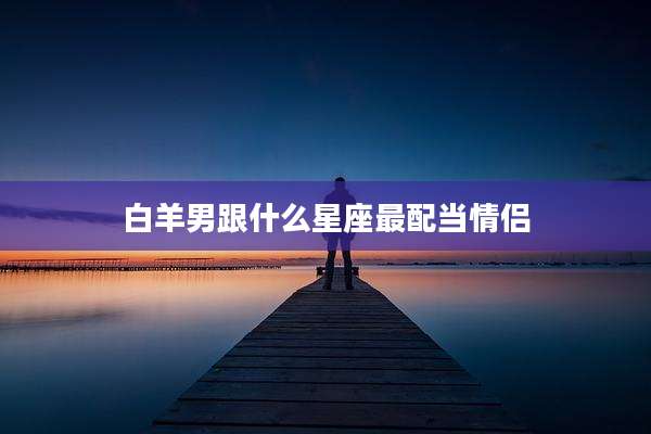 白羊男跟什么星座最配当情侣